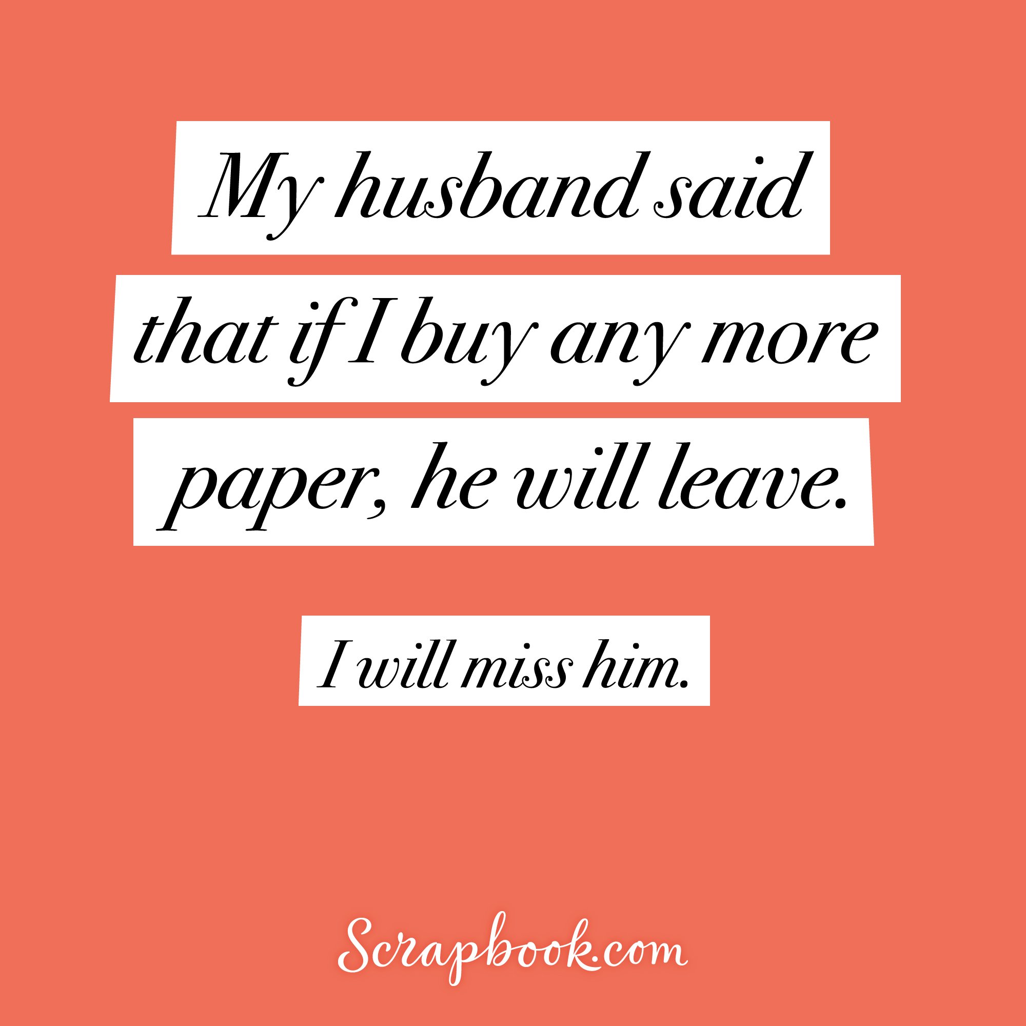 My husband said that if I buy any more paper, he will leave. I will miss him.