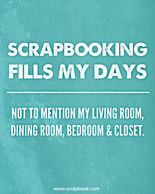 Scrapbooking Fills My Days, Not To Mention My Living Room, Dining Room, Bedroom & Closet